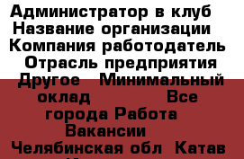 Администратор в клуб › Название организации ­ Компания-работодатель › Отрасль предприятия ­ Другое › Минимальный оклад ­ 23 000 - Все города Работа » Вакансии   . Челябинская обл.,Катав-Ивановск г.